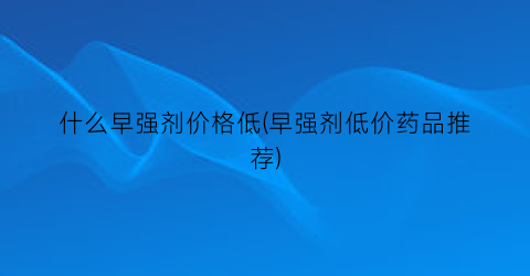 什么早强剂价格低(早强剂低价药品推荐)
