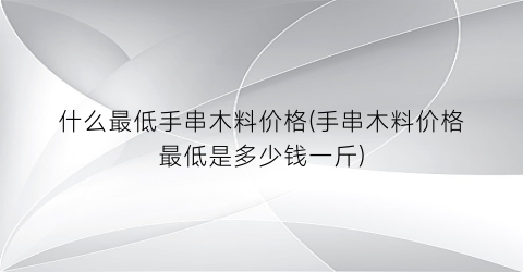 什么最低手串木料价格(手串木料价格最低是多少钱一斤)