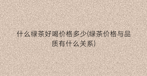 什么绿茶好喝价格多少(绿茶价格与品质有什么关系)