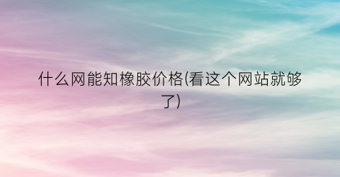 什么网能知橡胶价格(看这个网站就够了)