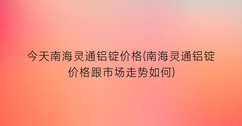 今天南海灵通铝锭价格(南海灵通铝锭价格跟市场走势如何)