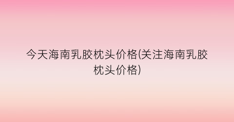 今天海南乳胶枕头价格(关注海南乳胶枕头价格)