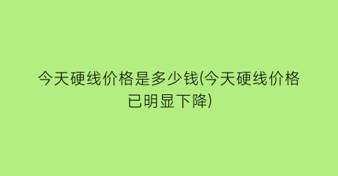 今天硬线价格是多少钱(今天硬线价格已明显下降)