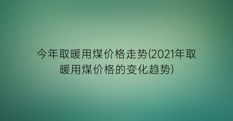 今年取暖用煤价格走势(2021年取暖用煤价格的变化趋势)