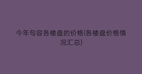 今年句容各楼盘的价格(各楼盘价格情况汇总)