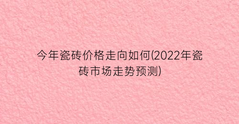 “今年瓷砖价格走向如何(2022年瓷砖市场走势预测)