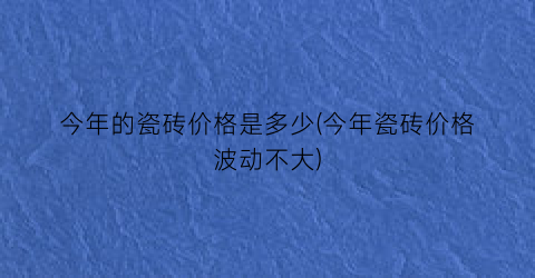 今年的瓷砖价格是多少(今年瓷砖价格波动不大)