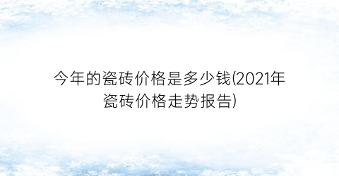 “今年的瓷砖价格是多少钱(2021年瓷砖价格走势报告)