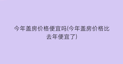 今年盖房价格便宜吗(今年盖房价格比去年便宜了)