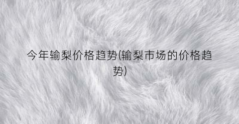 今年输梨价格趋势(输梨市场的价格趋势)