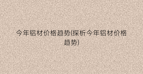 今年铝材价格趋势(探析今年铝材价格趋势)