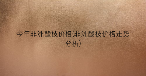 今年非洲酸枝价格(非洲酸枝价格走势分析)