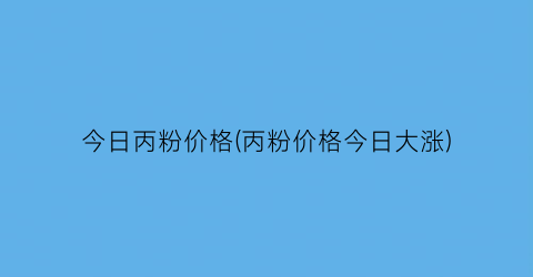 “今日丙粉价格(丙粉价格今日大涨)