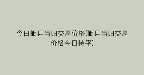 今日岷县当归交易价格(岷县当归交易价格今日持平)