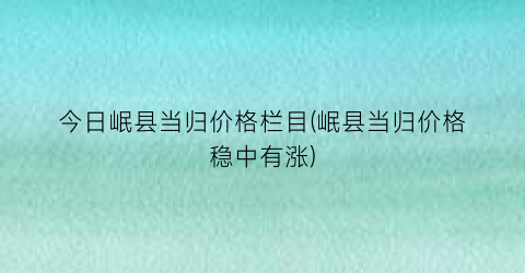 “今日岷县当归价格栏目(岷县当归价格稳中有涨)