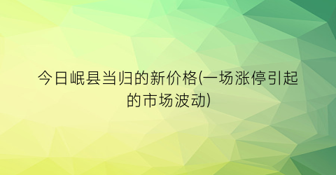 “今日岷县当归的新价格(一场涨停引起的市场波动)