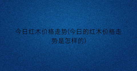 今日红木价格走势(今日的红木价格走势是怎样的)