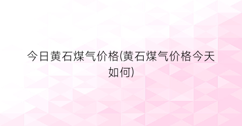 今日黄石煤气价格(黄石煤气价格今天如何)
