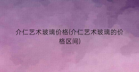 介仁艺术玻璃价格(介仁艺术玻璃的价格区间)