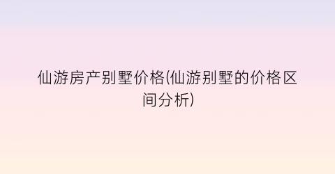 “仙游房产别墅价格(仙游别墅的价格区间分析)