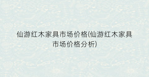 仙游红木家具市场价格(仙游红木家具市场价格分析)