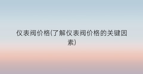 “仪表阀价格(了解仪表阀价格的关键因素)