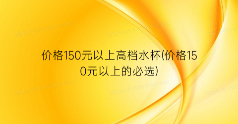 价格150元以上高档水杯(价格150元以上的必选)