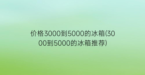 价格3000到5000的冰箱(3000到5000的冰箱推荐)