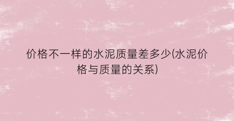 价格不一样的水泥质量差多少(水泥价格与质量的关系)