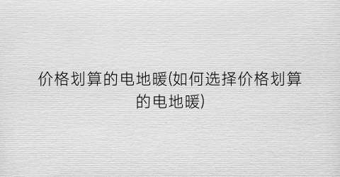 “价格划算的电地暖(如何选择价格划算的电地暖)