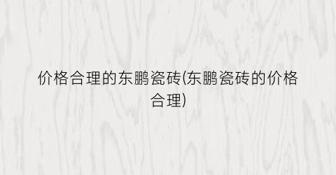 价格合理的东鹏瓷砖(东鹏瓷砖的价格合理)