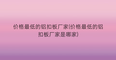 “价格最低的铝扣板厂家(价格最低的铝扣板厂家是哪家)