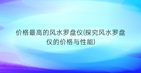 价格最高的风水罗盘仪(探究风水罗盘仪的价格与性能)