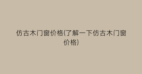 仿古木门窗价格(了解一下仿古木门窗价格)
