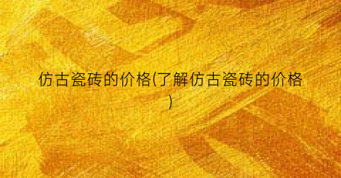 “仿古瓷砖的价格(了解仿古瓷砖的价格)