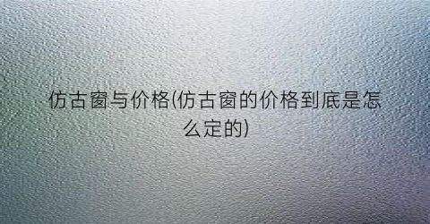 仿古窗与价格(仿古窗的价格到底是怎么定的)