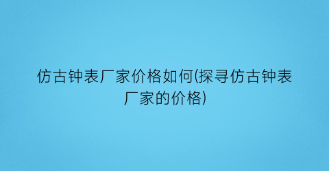 仿古钟表厂家价格如何(探寻仿古钟表厂家的价格)
