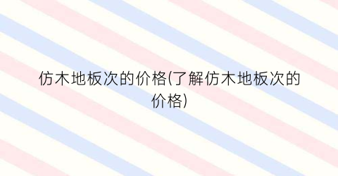 仿木地板次的价格(了解仿木地板次的价格)