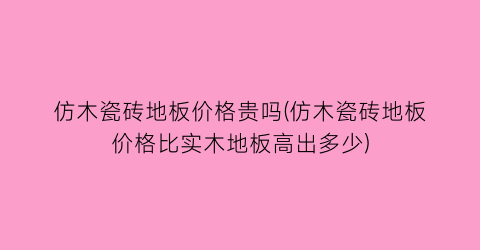 仿木瓷砖地板价格贵吗(仿木瓷砖地板价格比实木地板高出多少)