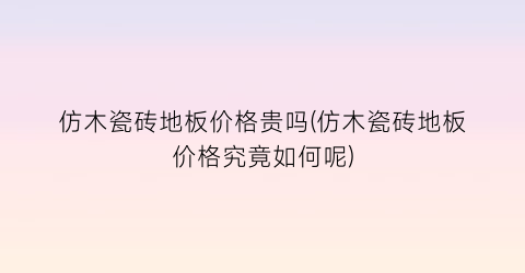 仿木瓷砖地板价格贵吗(仿木瓷砖地板价格究竟如何呢)