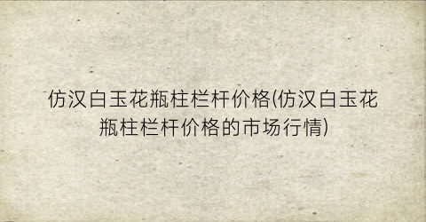 “仿汉白玉花瓶柱栏杆价格(仿汉白玉花瓶柱栏杆价格的市场行情)
