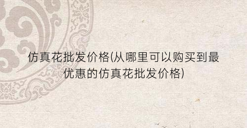仿真花批发价格(从哪里可以购买到最优惠的仿真花批发价格)