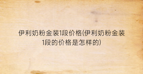 伊利奶粉金装1段价格(伊利奶粉金装1段的价格是怎样的)