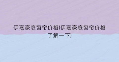伊嘉豪庭窗帘价格(伊嘉豪庭窗帘价格了解一下)