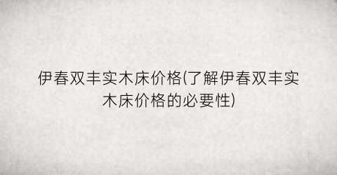 伊春双丰实木床价格(了解伊春双丰实木床价格的必要性)