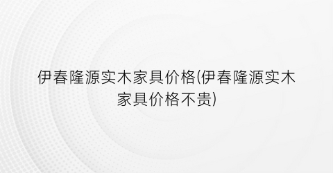伊春隆源实木家具价格(伊春隆源实木家具价格不贵)