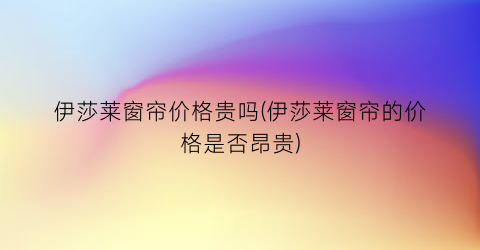 伊莎莱窗帘价格贵吗(伊莎莱窗帘的价格是否昂贵)