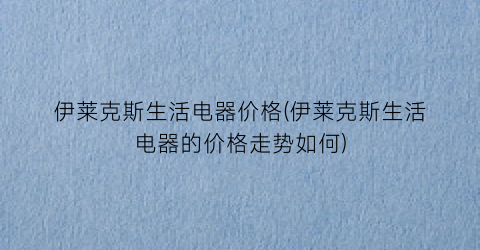 伊莱克斯生活电器价格(伊莱克斯生活电器的价格走势如何)