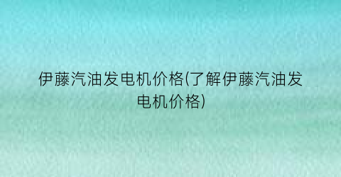 伊藤汽油发电机价格(了解伊藤汽油发电机价格)
