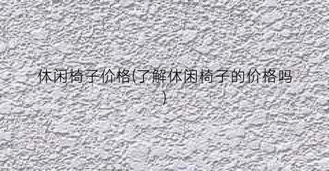 休闲椅子价格(了解休闲椅子的价格吗)